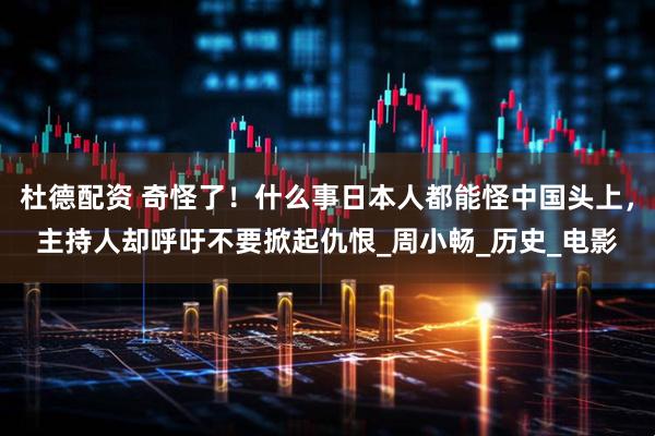 杜德配资 奇怪了！什么事日本人都能怪中国头上，主持人却呼吁不要掀起仇恨_周小畅_历史_电影