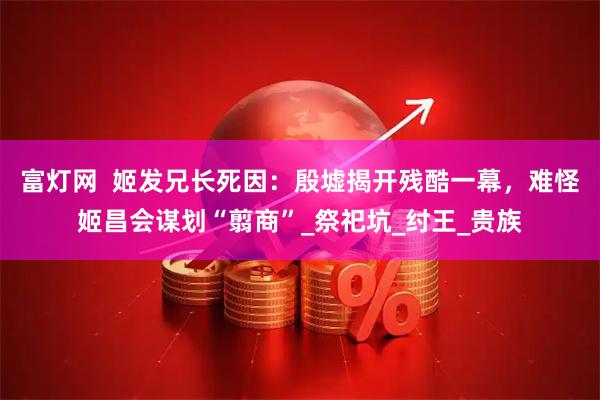 富灯网  姬发兄长死因：殷墟揭开残酷一幕，难怪姬昌会谋划“翦商”_祭祀坑_纣王_贵族
