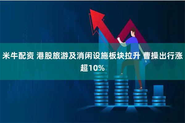 米牛配资 港股旅游及消闲设施板块拉升 曹操出行涨超10%