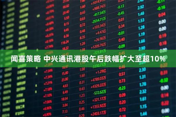 闻喜策略 中兴通讯港股午后跌幅扩大至超10%