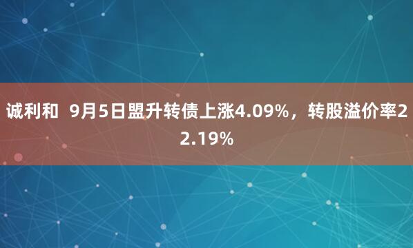 诚利和  9月5日盟升转债上涨4.09%，转股溢价率22.19%