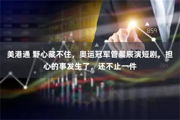 美港通 野心藏不住，奥运冠军管晨辰演短剧，担心的事发生了，还不止一件