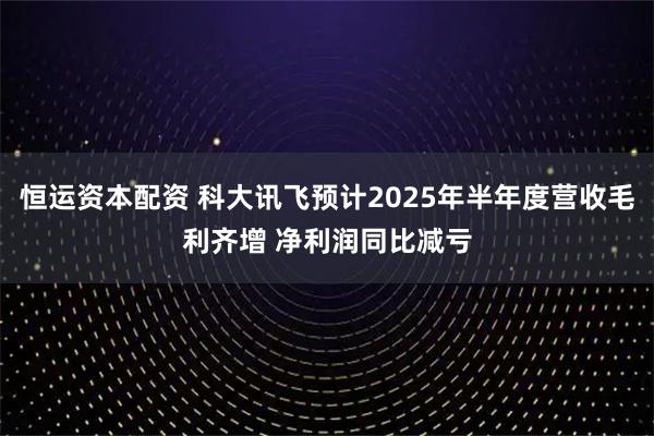 恒运资本配资 科大讯飞预计2025年半年度营收毛利齐增 净利润同比减亏