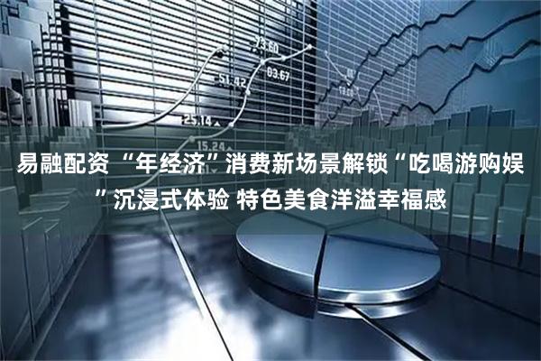 易融配资 “年经济”消费新场景解锁“吃喝游购娱”沉浸式体验 特色美食洋溢幸福感
