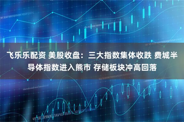 飞乐乐配资 美股收盘：三大指数集体收跌 费城半导体指数进入熊市 存储板块冲高回落